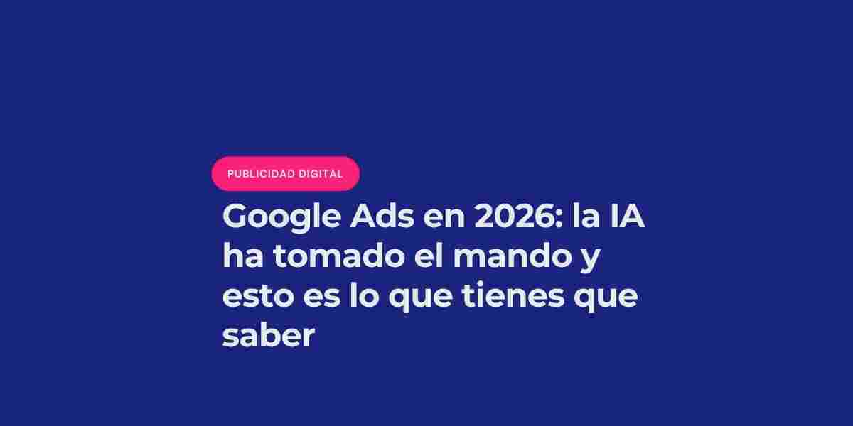 Google Ads en 2026: la IA ha tomado el mando y esto es lo que tienes que saber